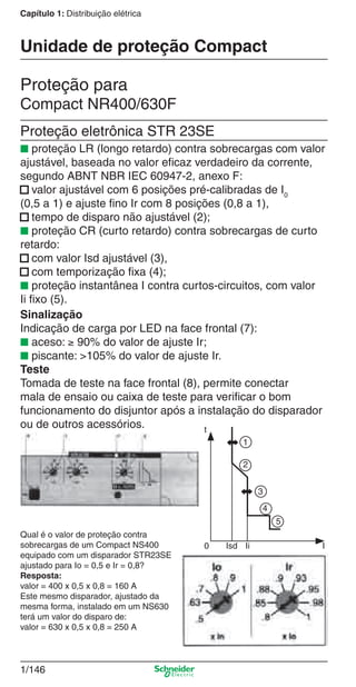 1/146
Capítulo 1: Distribuição elétrica
Proteção para
Compact NR400/630F
Proteção eletrônica STR 23SE
■ proteção LR (longo retardo) contra sobrecargas com valor
ajustável, baseada no valor eﬁcaz verdadeiro da corrente,
segundo ABNT NBR IEC 60947-2, anexo F:
■ valor ajustável com 6 posições pré-calibradas de I0
(0,5 a 1) e ajuste ﬁno Ir com 8 posições (0,8 a 1),
■ tempo de disparo não ajustável (2);
■ proteção CR (curto retardo) contra sobrecargas de curto
retardo:
■ com valor Isd ajustável (3),
■ com temporização ﬁxa (4);
■ proteção instantânea I contra curtos-circuitos, com valor
Ii ﬁxo (5).
Unidade de proteção Compact
Sinalização
Indicação de carga por LED na face frontal (7):
■ aceso: ≥ 90% do valor de ajuste Ir;
■ piscante: >105% do valor de ajuste Ir.
Teste
Tomada de teste na face frontal (8), permite conectar
mala de ensaio ou caixa de teste para veriﬁcar o bom
funcionamento do disjuntor após a instalação do disparador
ou de outros acessórios.
Qual é o valor de proteção contra
sobrecargas de um Compact NS400
equipado com um disparador STR23SE
ajustado para Io = 0,5 e Ir = 0,8?
Resposta:
valor = 400 x 0,5 x 0,8 = 160 A
Este mesmo disparador, ajustado da
mesma forma, instalado em um NS630
terá um valor do disparo de:
valor = 630 x 0,5 x 0,8 = 250 A
t
0 Isd Ii I
1
2
3
4
5
Cap.1.3 v2008.indd 146Cap.1.3 v2008.indd 146 10/2/08 8:14:11 PM10/2/08 8:14:11 PM
 