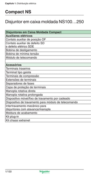 1/150
Capítulo 1: Distribuição elétrica
Disjuntores em Caixa Moldada Compact
Auxiliares elétricos
Contato auxiliar de posição OF
Contato auxiliar de defeito SD
e defeito elétrico SDE
Bobina de desligamento
Bobina de mínima tensão
Módulo de telecomando
Acessórios
Terminais traseiros
Terminal tipo gaiola
Terminais de compressão
Extensões de terminais
Separadores de fases
Capa de proteção de terminais
Manopla rotativa direta
Manopla rotativa prolongada
Dispositivo móvel/ﬁxo de travamento por cadeado
Dispositivo de travamento para módulo de telecomando
Intertravamento mecânico para
disjuntores com alavanca/manopla
Moldura de acabamento
Kit plug-in
Kit chassi extraível
Disjuntor em caixa moldada NS100…250
Compact NS
Cap.1.3 v2008.indd 150Cap.1.3 v2008.indd 150 10/2/08 8:14:14 PM10/2/08 8:14:14 PM
 