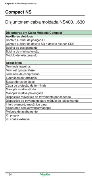 1/154
Capítulo 1: Distribuição elétrica
Disjuntores em Caixa Moldada Compact
Auxiliares elétricos
Contato auxiliar de posição OF
Contato auxiliar de defeito SD e defeito elétrico SDE
Bobina de desligamento
Bobina de mínima tensão
Módulo de telecomando
Acessórios
Terminais traseiros
Terminal tipo parafuso
Terminais de compressão
Extensões de terminais
Separadores de fases
Capa de proteção de terminais
Manopla rotativa direta
Manopla rotativa prolongada
Dispositivo móvel/ﬁxo de travamento por cadeado
Dispositivo de travamento para módulo de telecomando
Intertravamento mecânico para
disjuntores com alavanca/manopla
Moldura de acabamento
Kit plug-in
Kit chassi extraível
Disjuntor em caixa moldada NS400…630
Compact NS
Cap.1.3 v2008.indd 154Cap.1.3 v2008.indd 154 10/2/08 8:14:15 PM10/2/08 8:14:15 PM
 
