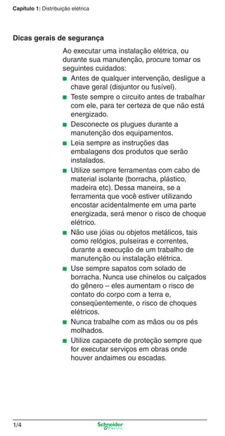 1/4
Capítulo 1: Distribuição elétrica
Ao executar uma instalação elétrica, ou
durante sua manutenção, procure tomar os
seguintes cuidados:
■ Antes de qualquer intervenção, desligue a
chave geral (disjuntor ou fusível).
■ Teste sempre o circuito antes de trabalhar
com ele, para ter certeza de que não está
energizado.
■ Desconecte os plugues durante a
manutenção dos equipamentos.
■ Leia sempre as instruções das
embalagens dos produtos que serão
instalados.
■ Utilize sempre ferramentas com cabo de
material isolante (borracha, plástico,
madeira etc). Dessa maneira, se a
ferramenta que você estiver utilizando
encostar acidentalmente em uma parte
energizada, será menor o risco de choque
elétrico.
■ Não use jóias ou objetos metálicos, tais
como relógios, pulseiras e correntes,
durante a execução de um trabalho de
manutenção ou instalação elétrica.
■ Use sempre sapatos com solado de
borracha. Nunca use chinelos ou calçados
do gênero – eles aumentam o risco de
contato do corpo com a terra e,
conseqüentemente, o risco de choques
elétricos.
■ Nunca trabalhe com as mãos ou os pés
molhados.
■ Utilize capacete de proteção sempre que
for executar serviços em obras onde
houver andaimes ou escadas.
Dicas gerais de segurança
Cap.1.1 v2008.indd 4Cap.1.1 v2008.indd 4 9/17/08 7:59:08 PM9/17/08 7:59:08 PM
 