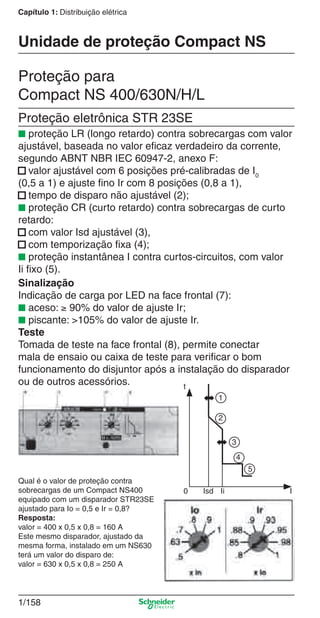 1/158
Capítulo 1: Distribuição elétrica
Proteção para
Compact NS 400/630N/H/L
Proteção eletrônica STR 23SE
■ proteção LR (longo retardo) contra sobrecargas com valor
ajustável, baseada no valor eﬁcaz verdadeiro da corrente,
segundo ABNT NBR IEC 60947-2, anexo F:
■ valor ajustável com 6 posições pré-calibradas de I0
(0,5 a 1) e ajuste ﬁno Ir com 8 posições (0,8 a 1),
■ tempo de disparo não ajustável (2);
■ proteção CR (curto retardo) contra sobrecargas de curto
retardo:
■ com valor Isd ajustável (3),
■ com temporização ﬁxa (4);
■ proteção instantânea I contra curtos-circuitos, com valor
Ii ﬁxo (5).
Unidade de proteção Compact NS
Sinalização
Indicação de carga por LED na face frontal (7):
■ aceso: ≥ 90% do valor de ajuste Ir;
■ piscante: >105% do valor de ajuste Ir.
Teste
Tomada de teste na face frontal (8), permite conectar
mala de ensaio ou caixa de teste para veriﬁcar o bom
funcionamento do disjuntor após a instalação do disparador
ou de outros acessórios.
Qual é o valor de proteção contra
sobrecargas de um Compact NS400
equipado com um disparador STR23SE
ajustado para Io = 0,5 e Ir = 0,8?
Resposta:
valor = 400 x 0,5 x 0,8 = 160 A
Este mesmo disparador, ajustado da
mesma forma, instalado em um NS630
terá um valor do disparo de:
valor = 630 x 0,5 x 0,8 = 250 A
t
0 Isd Ii I
1
2
3
4
5
Cap.1.3 v2008.indd 158Cap.1.3 v2008.indd 158 10/2/08 8:14:16 PM10/2/08 8:14:16 PM
 