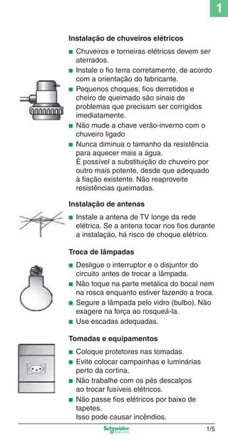 1/5
1
Instalação de chuveiros elétricos
■ Chuveiros e torneiras elétricas devem ser
aterrados.
■ Instale o ﬁo terra corretamente, de acordo
com a orientação do fabricante.
■ Pequenos choques, ﬁos derretidos e
cheiro de queimado são sinais de
problemas que precisam ser corrigidos
imediatamente.
■ Não mude a chave verão-inverno com o
chuveiro ligado
■ Nunca diminua o tamanho da resistência
para aquecer mais a água.
É possível a substituição do chuveiro por
outro mais potente, desde que adequado
à ﬁação existente. Não reaproveite
resistências queimadas.
Instalação de antenas
■ Instale a antena de TV longe da rede
elétrica. Se a antena tocar nos ﬁos durante
a instalação, há risco de choque elétrico.
Troca de lâmpadas
■ Desligue o interruptor e o disjuntor do
circuito antes de trocar a lâmpada.
■ Não toque na parte metálica do bocal nem
na rosca enquanto estiver fazendo a troca.
■ Segure a lâmpada pelo vidro (bulbo). Não
exagere na força ao rosqueá-la.
■ Use escadas adequadas.
Tomadas e equipamentos
■ Coloque protetores nas tomadas.
■ Evite colocar campainhas e luminárias
perto da cortina.
■ Não trabalhe com os pés descalços
ao trocar fusíveis elétricos.
■ Não passe ﬁos elétricos por baixo de
tapetes.
Isso pode causar incêndios.
Cap.1.1 v2008.indd 5Cap.1.1 v2008.indd 5 9/17/08 7:59:09 PM9/17/08 7:59:09 PM
 