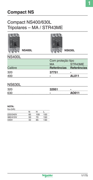 1
1/175
Compact NS400/630L
Tripolares – MA / STR43ME
NS400L
Com proteção tipo
MA STR43ME
Calibre Referências Referências
320 37751 -
400 - AL011
NS630L
320 32951 -
630 - AO011
NS400L NS630L
Compact NS
NOTA:
Icu:(kA)
N H L
220/240V 85 100 150
380/415V 50 70 150
440V 42 65 130
Cap.1.3 v2008.indd 175Cap.1.3 v2008.indd 175 10/2/08 8:14:22 PM10/2/08 8:14:22 PM
 