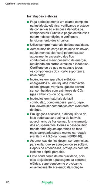 1/6
Capítulo 1: Distribuição elétrica
Instalações elétricas
■ Faça periodicamente um exame completo
na instalação elétrica, veriﬁcando o estado
de conservação e limpeza de todos os
componentes. Substitua peças defeituosas
ou em más condições e veriﬁque o
funcionamento dos circuitos.
■ Utilize sempre materiais de boa qualidade.
■ Acréscimos de carga (instalação de novos
equipamentos elétricos) podem causar
aquecimento excessivo dos ﬁos
condutores e maior consumo de energia,
resultando em curtos-circuitos e incêndios.
Certiﬁque-se de que os cabos e todos
os componentes do circuito suportem a
nova carga.
■ Incêndios em aparelhos elétricos
energizados ou em líquidos inﬂamáveis
(óleos, graxas, vernizes, gases) devem
ser combatidos com extintores de CO2
(gás carbônico) ou pó químico.
■ Incêndios em materiais de fácil
combustão, como madeira, pano, papel,
lixo, devem ser combatidos com extintores
de água.
■ Em ligações bifásicas, o desequilíbrio de
fase pode causar queima de fusíveis,
aquecimento de ﬁos ou mau funcionamento
dos equipamentos. Corrija o desequilíbrio
transferindo alguns aparelhos da fase
mais carregada para a menos carregada
(ver item 4.2.5.6 da norma NBR5410).
■ As emendas de ﬁos devem ser bem feitas,
para evitar que se aqueçam ou se soltem.
Depois de emendá-los, proteja-os com ﬁta
isolante própria para ﬁos.
■ Evite condutores de má qualidade, pois
eles prejudicam a passagem da corrente
elétrica, superaquecem e provocam o
envelhecimento acelerado da isolação.
Cap.1.1 v2008.indd 6Cap.1.1 v2008.indd 6 9/17/08 7:59:10 PM9/17/08 7:59:10 PM
 