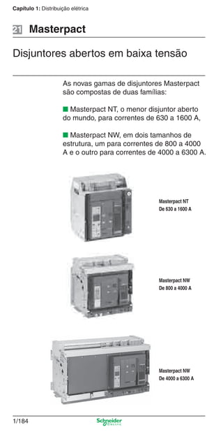 1/184
Capítulo 1: Distribuição elétrica
As novas gamas de disjuntores Masterpact
são compostas de duas famílias:
■ Masterpact NT, o menor disjuntor aberto
do mundo, para correntes de 630 a 1600 A,
■ Masterpact NW, em dois tamanhos de
estrutura, um para correntes de 800 a 4000
A e o outro para correntes de 4000 a 6300 A.
Masterpact NT
De 630 a 1600 A
Masterpact NW
De 800 a 4000 A
Masterpact NW
De 4000 a 6300 A
Masterpact21
Disjuntores abertos em baixa tensão
Cap.1.3 v2008.indd 184Cap.1.3 v2008.indd 184 10/2/08 8:14:26 PM10/2/08 8:14:26 PM
 