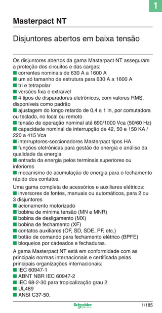 1
1/185
Os disjuntores abertos da gama Masterpact NT asseguram
a proteção dos circuitos e das cargas:
■ correntes nominais de 630 A a 1600 A
■ um só tamanho de estrutura para 630 A a 1600 A
■ tri e tetrapolar
■ versões ﬁxa e extraível
■ 4 tipos de disparadores eletrônicos, com valores RMS,
disponíveis como padrão
■ ajustagem do longo retardo de 0,4 a 1 ln, por comutadora
ou teclado, no local ou remoto
■ tensão de operação nominal até 690/1000 Vca (50/60 Hz)
■ capacidade nominal de interrupção de 42, 50 e 150 KA /
220 a 415 Vca
■ interruptores-seccionadores Masterpact tipos HA
■ funções eletrônicas para gestão de energia e análise da
qualidade da energia
■ entrada da energia pelos terminais superiores ou
inferiores
■ mecanismo de acumulação de energia para o fechamento
rápido dos contatos.
Uma gama completa de acessórios e auxiliares elétricos:
■ inversores de fontes, manuais ou automáticos, para 2 ou
3 disjuntores
■ acionamento motorizado
■ bobina de mínima tensão (MN e MNR)
■ bobina de desligamento (MX)
■ bobina de fechamento (XF)
■ contatos auxiliares (OF, SD, SDE, PF, etc.)
■ botão de comando para fechamento elétrico (BPFE)
■ bloqueios por cadeados e fechaduras.
A gama Masterpact NT está em conformidade com as
principais normas internacionais e certiﬁcada pelas
principais organizações internacionais:
■ IEC 60947-1
■ ABNT NBR IEC 60947-2
■ IEC 68-2-30 para tropicalização grau 2
■ UL489
■ ANSI C37-50.
Disjuntores abertos em baixa tensão
Masterpact NT
Cap.1.3 v2008.indd 185Cap.1.3 v2008.indd 185 10/2/08 8:14:27 PM10/2/08 8:14:27 PM
 