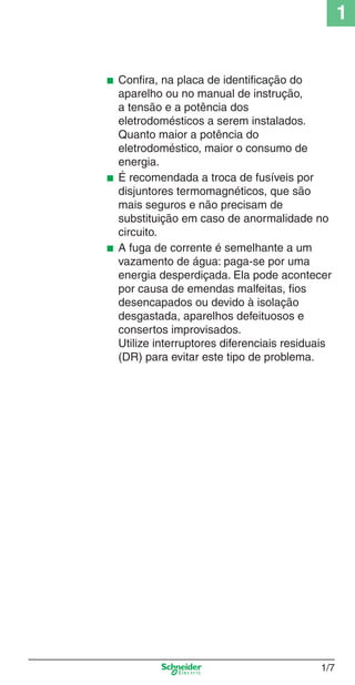 1/7
1
■ Conﬁra, na placa de identiﬁcação do
aparelho ou no manual de instrução,
a tensão e a potência dos
eletrodomésticos a serem instalados.
Quanto maior a potência do
eletrodoméstico, maior o consumo de
energia.
■ É recomendada a troca de fusíveis por
disjuntores termomagnéticos, que são
mais seguros e não precisam de
substituição em caso de anormalidade no
circuito.
■ A fuga de corrente é semelhante a um
vazamento de água: paga-se por uma
energia desperdiçada. Ela pode acontecer
por causa de emendas malfeitas, ﬁos
desencapados ou devido à isolação
desgastada, aparelhos defeituosos e
consertos improvisados.
Utilize interruptores diferenciais residuais
(DR) para evitar este tipo de problema.
Cap.1.1 v2008.indd 7Cap.1.1 v2008.indd 7 9/17/08 7:59:11 PM9/17/08 7:59:11 PM
 