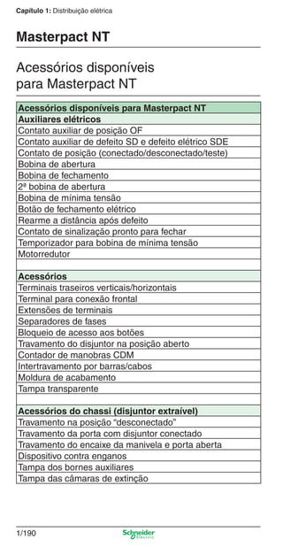 1/190
Capítulo 1: Distribuição elétrica
Acessórios disponíveis para Masterpact NT
Auxiliares elétricos
Contato auxiliar de posição OF
Contato auxiliar de defeito SD e defeito elétrico SDE
Contato de posição (conectado/desconectado/teste)
Bobina de abertura
Bobina de fechamento
2ª bobina de abertura
Bobina de mínima tensão
Botão de fechamento elétrico
Rearme a distância após defeito
Contato de sinalização pronto para fechar
Temporizador para bobina de mínima tensão
Motorredutor
Acessórios
Terminais traseiros verticais/horizontais
Terminal para conexão frontal
Extensões de terminais
Separadores de fases
Bloqueio de acesso aos botões
Travamento do disjuntor na posição aberto
Contador de manobras CDM
Intertravamento por barras/cabos
Moldura de acabamento
Tampa transparente
Acessórios do chassi (disjuntor extraível)
Travamento na posição “desconectado”
Travamento da porta com disjuntor conectado
Travamento do encaixe da manivela e porta aberta
Dispositivo contra enganos
Tampa dos bornes auxiliares
Tampa das câmaras de extinção
Acessórios disponíveis
para Masterpact NT
Masterpact NT
Cap.1.3 v2008.indd 190Cap.1.3 v2008.indd 190 10/2/08 8:14:29 PM10/2/08 8:14:29 PM
 