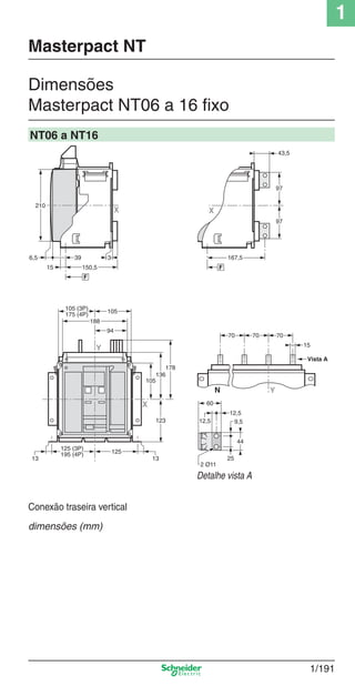 1
1/191
Dimensões
Masterpact NT06 a 16 ﬁxo
Masterpact NT
NT06 a NT16
Detalhe vista A
X
13
125
125 (3P)
195 (4P)
13
105
136
123
94
188
105
Y
178
105 (3P)
175 (4P)
25
9,5
44
12,5
60
12,5
2 Ø11
Vista A
YN
707070
15
X
167,5
F
43,5
97
97
Conexão traseira vertical
dimensões (mm)
Cap.1.3 v2008.indd 191Cap.1.3 v2008.indd 191 10/2/08 8:14:29 PM10/2/08 8:14:29 PM
 