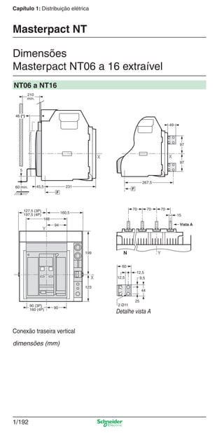 1/192
Capítulo 1: Distribuição elétrica
Dimensões
Masterpact NT06 a 16 extraível
Masterpact NT
NT06 a NT16
25
9,5
44
12,5
60
12,5
2 Ø11
Vista A
YN
70
15
70 70
267,5
F
X
97
49
97
90
Y
94
188
160,5127,5 (3P)
197,5 (4P)
123
199
X
90 (3P)
160 (4P)
210
mín.
45,560 mín.
5
X
F
231
46 (*)
Detalhe vista A
Conexão traseira vertical
dimensões (mm)
Cap.1.3 v2008.indd 192Cap.1.3 v2008.indd 192 10/2/08 8:14:30 PM10/2/08 8:14:30 PM
 