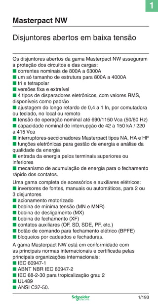 1
1/193
Os disjuntores abertos da gama Masterpact NW asseguram
a proteção dos circuitos e das cargas:
■ correntes nominais de 800A a 6300A
■ um só tamanho de estrutura para 800A a 4000A
■ tri e tetrapolar
■ versões ﬁxa e extraível
■ 4 tipos de disparadores eletrônicos, com valores RMS,
disponíveis como padrão
■ ajustagem do longo retardo de 0,4 a 1 ln, por comutadora
ou teclado, no local ou remoto
■ tensão de operação nominal até 690/1150 Vca (50/60 Hz)
■ capacidade nominal de interrupção de 42 a 150 kA / 220
a 415 Vca
■ interruptores-seccionadores Masterpact tipos NA, HA e HF
■ funções eletrônicas para gestão de energia e análise da
qualidade da energia
■ entrada da energia pelos terminais superiores ou
inferiores
■ mecanismo de acumulação de energia para o fechamento
rápido dos contatos.
Uma gama completa de acessórios e auxiliares elétricos:
■ inversores de fontes, manuais ou automáticos, para 2 ou
3 disjuntores
■ acionamento motorizado
■ bobina de mínima tensão (MN e MNR)
■ bobina de desligamento (MX)
■ bobina de fechamento (XF)
■ contatos auxiliares (OF, SD, SDE, PF, etc.)
■ botão de comando para fechamento elétrico (BPFE)
■ bloqueios por cadeados e fechaduras.
A gama Masterpact NW está em conformidade com
as principais normas internacionais e certiﬁcada pelas
principais organizações internacionais:
■ IEC 60947-1
■ ABNT NBR IEC 60947-2
■ IEC 68-2-30 para tropicalização grau 2
■ UL489
■ ANSI C37-50.
Masterpact NW
Disjuntores abertos em baixa tensão
Cap.1.3 v2008.indd 193Cap.1.3 v2008.indd 193 10/2/08 8:14:30 PM10/2/08 8:14:30 PM
 