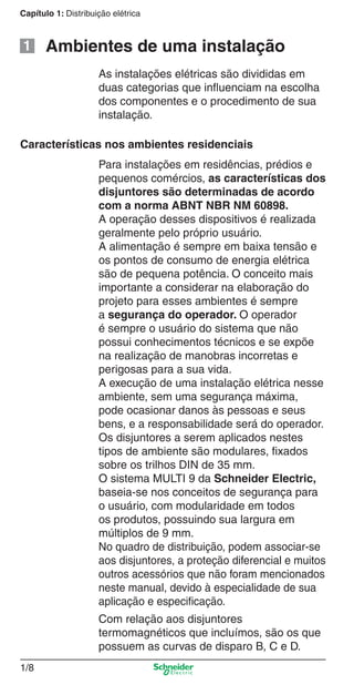 1/8
Capítulo 1: Distribuição elétrica
Para instalações em residências, prédios e
pequenos comércios, as características dos
disjuntores são determinadas de acordo
com a norma ABNT NBR NM 60898.
A operação desses dispositivos é realizada
geralmente pelo próprio usuário.
A alimentação é sempre em baixa tensão e
os pontos de consumo de energia elétrica
são de pequena potência. O conceito mais
importante a considerar na elaboração do
projeto para esses ambientes é sempre
a segurança do operador. O operador
é sempre o usuário do sistema que não
possui conhecimentos técnicos e se expõe
na realização de manobras incorretas e
perigosas para a sua vida.
A execução de uma instalação elétrica nesse
ambiente, sem uma segurança máxima,
pode ocasionar danos às pessoas e seus
bens, e a responsabilidade será do operador.
Os disjuntores a serem aplicados nestes
tipos de ambiente são modulares, ﬁxados
sobre os trilhos DIN de 35 mm.
O sistema MULTI 9 da Schneider Electric,
baseia-se nos conceitos de segurança para
o usuário, com modularidade em todos
os produtos, possuindo sua largura em
múltiplos de 9 mm.
No quadro de distribuição, podem associar-se
aos disjuntores, a proteção diferencial e muitos
outros acessórios que não foram mencionados
neste manual, devido à especialidade de sua
aplicação e especiﬁcação.
Com relação aos disjuntores
termomagnéticos que incluímos, são os que
possuem as curvas de disparo B, C e D.
Características nos ambientes residenciais
Ambientes de uma instalação
As instalações elétricas são divididas em
duas categorias que inﬂuenciam na escolha
dos componentes e o procedimento de sua
instalação.
1
Cap.1.1 v2008.indd 8Cap.1.1 v2008.indd 8 9/17/08 7:59:11 PM9/17/08 7:59:11 PM
 