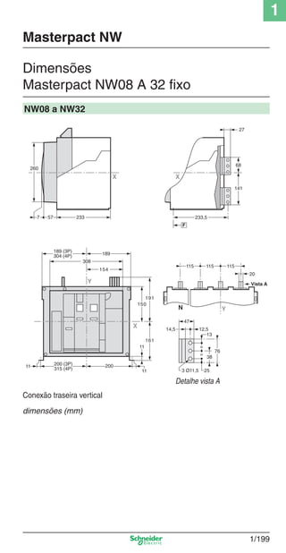 1
1/199
Dimensões
Masterpact NW08 A 32 ﬁxo
Masterpact NW
NW08 a NW32
Detalhe vista A
76
253 Ø11,5
38
12,5
13
47
14,5
=
=
233577
260
X
X
Y
189 (3P)
304 (4P)
308
154
200
11
11
150
191
161
189
11
200 (3P)
315 (4P)
X
68
27
141
233,5
F
115115115
YN
Vista A
20
Conexão traseira vertical
dimensões (mm)
Cap.1.3 v2008.indd 199Cap.1.3 v2008.indd 199 10/2/08 8:14:32 PM10/2/08 8:14:32 PM
 