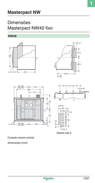 1
1/201
Dimensões
Masterpact NW40 ﬁxo
Masterpact NW
NW40
Detalhe vista A
233577
260
X
125
25
12,5
47
25
25
25
14,5
12,5
5 Ø11,5
20
115115115
YN
Vista A
20
117,5
27
190,5
233,5
F
X
X
Y
189 (3P)
304 (4P)
308
154
200
11
11
150
191
161
189
11
200 (3P)
315 (4P)
Conexão traseira vertical
dimensões (mm)
Cap.1.3 v2008.indd 201Cap.1.3 v2008.indd 201 10/2/08 8:14:33 PM10/2/08 8:14:33 PM
 