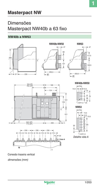 1
1/203
Dimensões
Masterpact NW40b a 63 ﬁxo
Masterpact NW
NW40b a NW63
Detalhe vista A
233577
260
X
X
Y
534 3P)
764 (4P)
308
154
200 1111
150
191
161
189
545 (3P)
775 (4P)
X
47
141
253
68
253,5
F
X
47
190,5
253
117,5
253,5
F
76
253 Ø11,5
38
12,5
13
47
14,5
=
=
125
25
12,5
47
25
25
25
14,5
12,5
5 Ø11,5
20
115
Y
N
230
20
115115115115115115
230230
Vista A
NW40b-NW50 NW63
NW40b-NW50
NW63
Conexão traseira vertical
dimensões (mm)
Cap.1.3 v2008.indd 203Cap.1.3 v2008.indd 203 10/2/08 8:14:33 PM10/2/08 8:14:33 PM
 