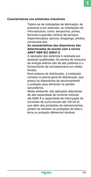 1/9
1
Características nos ambientes industriais
Tratam-se de instalações de fabricação, de
processo e por extensão, as instalações de
infra-estrutura, como: aeroportos, portos,
ferrovias e grandes centros de serviços
(hipermercados, bancos, shoppings, prédios
comerciais etc).
As características dos disjuntores são
determinadas de acordo com a norma
ABNT NBR IEC 60947-2.
A operação dos sistemas é realizada por
pessoas qualiﬁcadas. Os pontos de consumo
de energia elétrica são de alta potência e o
fornecimento da concessionária em média
tensão.
Num sistema de distribuição, a instalação
começa no painel geral de distribuição, que
possui os dispositivos de seccionamento
e proteção para alimentar os painéis
secundários.
Neste ambiente, são aplicados disjuntores
de alta capacidade de corrente nominal,
até 6300 A e capacidade de interrupção de
correntes de curto-circuito até 150 kA ef,
que além das proteções de sobrecorrentes,
podem ter também as proteções de falta à
terra ou proteção diferencial residual.
Cap.1.1 v2008.indd 9Cap.1.1 v2008.indd 9 9/17/08 7:59:11 PM9/17/08 7:59:11 PM
 