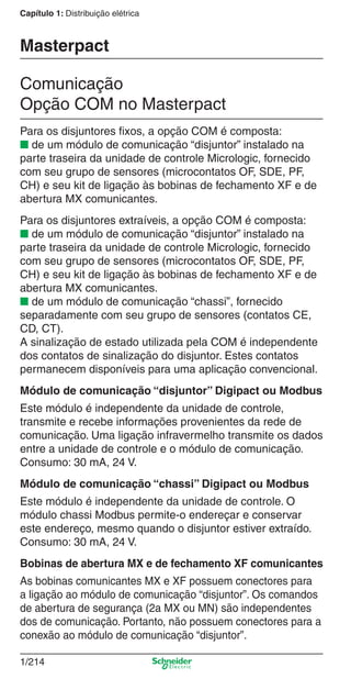1/214
Capítulo 1: Distribuição elétrica
Para os disjuntores ﬁxos, a opção COM é composta:
■ de um módulo de comunicação “disjuntor” instalado na
parte traseira da unidade de controle Micrologic, fornecido
com seu grupo de sensores (microcontatos OF, SDE, PF,
CH) e seu kit de ligação às bobinas de fechamento XF e de
abertura MX comunicantes.
Para os disjuntores extraíveis, a opção COM é composta:
■ de um módulo de comunicação “disjuntor” instalado na
parte traseira da unidade de controle Micrologic, fornecido
com seu grupo de sensores (microcontatos OF, SDE, PF,
CH) e seu kit de ligação às bobinas de fechamento XF e de
abertura MX comunicantes.
■ de um módulo de comunicação “chassi”, fornecido
separadamente com seu grupo de sensores (contatos CE,
CD, CT).
A sinalização de estado utilizada pela COM é independente
dos contatos de sinalização do disjuntor. Estes contatos
permanecem disponíveis para uma aplicação convencional.
Módulo de comunicação “disjuntor” Digipact ou Modbus
Este módulo é independente da unidade de controle,
transmite e recebe informações provenientes da rede de
comunicação. Uma ligação infravermelho transmite os dados
entre a unidade de controle e o módulo de comunicação.
Consumo: 30 mA, 24 V.
Módulo de comunicação “chassi” Digipact ou Modbus
Este módulo é independente da unidade de controle. O
módulo chassi Modbus permite-o endereçar e conservar
este endereço, mesmo quando o disjuntor estiver extraído.
Consumo: 30 mA, 24 V.
Bobinas de abertura MX e de fechamento XF comunicantes
As bobinas comunicantes MX e XF possuem conectores para
a ligação ao módulo de comunicação “disjuntor”. Os comandos
de abertura de segurança (2a MX ou MN) são independentes
dos de comunicação. Portanto, não possuem conectores para a
conexão ao módulo de comunicação “disjuntor”.
Comunicação
Opção COM no Masterpact
Masterpact
Cap.1.3 v2008.indd 214Cap.1.3 v2008.indd 214 10/2/08 8:14:38 PM10/2/08 8:14:38 PM
 