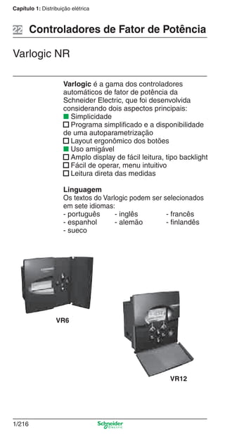 1/216
Capítulo 1: Distribuição elétrica
Varlogic é a gama dos controladores
automáticos de fator de potência da
Schneider Electric, que foi desenvolvida
considerando dois aspectos principais:
■ Simplicidade
■ Programa simpliﬁcado e a disponibilidade
de uma autoparametrização
■ Layout ergonômico dos botões
■ Uso amigável
■ Amplo display de fácil leitura, tipo backlight
■ Fácil de operar, menu intuitivo
■ Leitura direta das medidas
Linguagem
Os textos do Varlogic podem ser selecionados
em sete idiomas:
- português - inglês - francês
- espanhol - alemão - ﬁnlandês
- sueco
Controladores de Fator de Potência
Varlogic NR
VR6
VR12
22
Cap.1.3 v2008.indd 216Cap.1.3 v2008.indd 216 10/2/08 8:14:39 PM10/2/08 8:14:39 PM
 