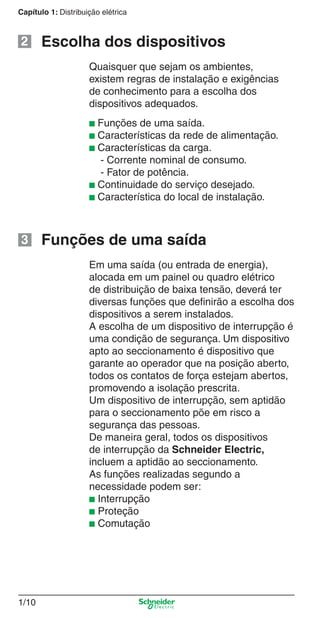 1/10
Capítulo 1: Distribuição elétrica
■ Funções de uma saída.
■ Características da rede de alimentação.
■ Características da carga.
- Corrente nominal de consumo.
- Fator de potência.
■ Continuidade do serviço desejado.
■ Característica do local de instalação.
Quaisquer que sejam os ambientes,
existem regras de instalação e exigências
de conhecimento para a escolha dos
dispositivos adequados.
Em uma saída (ou entrada de energia),
alocada em um painel ou quadro elétrico
de distribuição de baixa tensão, deverá ter
diversas funções que deﬁnirão a escolha dos
dispositivos a serem instalados.
A escolha de um dispositivo de interrupção é
uma condição de segurança. Um dispositivo
apto ao seccionamento é dispositivo que
garante ao operador que na posição aberto,
todos os contatos de força estejam abertos,
promovendo a isolação prescrita.
Um dispositivo de interrupção, sem aptidão
para o seccionamento põe em risco a
segurança das pessoas.
De maneira geral, todos os dispositivos
de interrupção da Schneider Electric,
incluem a aptidão ao seccionamento.
As funções realizadas segundo a
necessidade podem ser:
■ Interrupção
■ Proteção
■ Comutação
Escolha dos dispositivos2
Funções de uma saída3
Cap.1.1 v2008.indd 10Cap.1.1 v2008.indd 10 9/17/08 7:59:12 PM9/17/08 7:59:12 PM
 