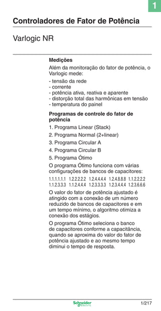 1
1/217
Medições
Além da monitoração do fator de potência, o
Varlogic mede:
- tensão da rede
- corrente
- potência ativa, reativa e aparente
- distorção total das harmônicas em tensão
- temperatura do painel
Programas de controle do fator de
potência
1. Programa Linear (Stack)
2. Programa Normal (2+linear)
3. Programa Circular A
4. Programa Circular B
5. Programa Ótimo
O programa Ótimo funciona com várias
conﬁgurações de bancos de capacitores:
1.1.1.1.1.1 1.2.2.2.2.2 1.2.4.4.4.4 1.2.4.8.8.8 1.1.2.2.2.2
1.1.2.3.3.3 1.1.2.4.4.4 1.2.3.3.3.3 1.2.3.4.4.4 1.2.3.6.6.6
O valor do fator de potência ajustado é
atingido com a conexão de um número
reduzido de bancos de capacitores e em
um tempo mínimo, o algoritmo otimiza a
conexão dos estágios.
O programa Ótimo seleciona o banco
de capacitores conforme a capacitância,
quando se aproxima do valor do fator de
potência ajustado e ao mesmo tempo
diminui o tempo de resposta.
Controladores de Fator de Potência
Varlogic NR
Cap.1.3 v2008.indd 217Cap.1.3 v2008.indd 217 10/2/08 8:14:39 PM10/2/08 8:14:39 PM
 