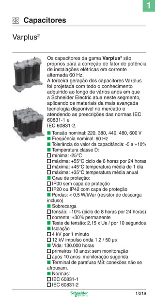 1
1/219
Os capacitores da gama Varplus2
são
próprios para a correção de fator de potência
de instalações elétricas em corrente
alternada 60 Hz.
A terceira geração dos capacitores Varplus
foi projetada com todo o conhecimento
adquirido ao longo de vários anos em que
a Schneider Electric atua neste segmento,
aplicando os materiais da mais avançada
tecnologia disponível no mercado e
atendendo as prescrições das normas IEC
60831-1 e
IEC 60831-2.
■ Tensão nominal: 220, 380, 440, 480, 600 V
■ Freqüência nominal: 60 Hz
■ Tolerância do valor da capacitância: -5 a +10%
■ Temperatura classe D:
■ mínima: -25°C
■ máxima: +55°C ciclo de 8 horas por 24 horas
■ máxima: +45°C temperatura média de 1 dia
■ máxima: +35°C temperatura média anual
■ Grau de proteção:
■ IP00 sem capa de proteção
■ IP20 ou IP42 com capa de proteção
■ Perdas: < 0,5 W/kVar (resistor de descarga
incluso)
■ Sobrecarga
■ tensão: +10% (ciclo de 8 horas por 24 horas)
■ corrente: +30% permanente
■ Teste de tensão: 2,15 x Ue / por 10 segundos
■ Isolação
■ 4 kV por 1 minuto
■ 12 kV impulso onda 1,2 / 50 µs
■ Vida: 130.000 horas
■ primeiros 10 anos: sem monitoração
■ após 10 anos: monitoração sugerida
■ Terminal de parafuso M8: conexões não se
afrouxam.
■ Normas:
■ IEC 60831-1
■ IEC 60831-2
Capacitores
Varplus2
23
Cap.1.3 v2008.indd 219Cap.1.3 v2008.indd 219 10/2/08 8:14:40 PM10/2/08 8:14:40 PM
 