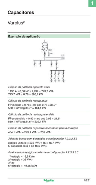 1
1/221
Exemplo de aplicação
Cálculo da potência aparente atual
1130 A x 0,38 kV x 1,732 = 743,7 kVA
743,7 kVA x 0,78 = 580,1 kW
Cálculo da potência reativa atual
FP medido = 0,78 > arc cos 0,78 = 38,70
580,1 kW x tg 38,70
= 464,1 kW
Cálculo da potência reativa pretendida
FP pretendido = 0,93 > arc cos 0,93 = 21,60
580,1 kW x tg 21,60
= 229,1 kW
Cálculo da potência capacitiva necessária para a correção
464,1 kVAr – 229,1 kVAr = 235 kVAr
Adotado banco com 6 estágios e conﬁguração 1.2.3.3.3.3
estágio unitário = 235 kVAr / 15 = 15,7 kVAr
O capacitor será o de 16,5 kVAr.
Potência dos estágios conforme a conﬁguração 1.2.3.3.3.3
1º estágio = 16,5 kVAr
2º estágio = 33 kVAr
3º ao
6º estágio = 49,55 kVAr
Capacitores
Varplus2
Cap.1.3 v2008.indd 221Cap.1.3 v2008.indd 221 10/2/08 8:14:40 PM10/2/08 8:14:40 PM
 