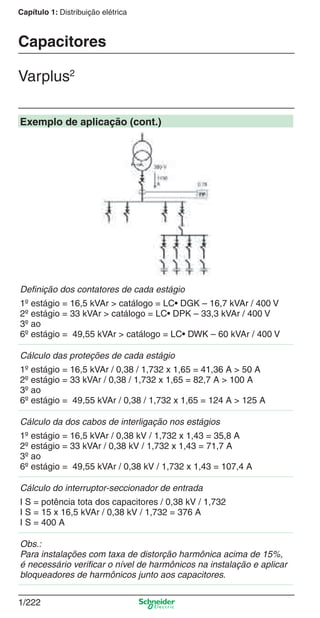 1/222
Capítulo 1: Distribuição elétrica
Exemplo de aplicação (cont.)
Deﬁnição dos contatores de cada estágio
1º estágio = 16,5 kVAr > catálogo = LC• DGK – 16,7 kVAr / 400 V
2º estágio = 33 kVAr > catálogo = LC• DPK – 33,3 kVAr / 400 V
3º ao
6º estágio = 49,55 kVAr > catálogo = LC• DWK – 60 kVAr / 400 V
Cálculo das proteções de cada estágio
1º estágio = 16,5 kVAr / 0,38 / 1,732 x 1,65 = 41,36 A > 50 A
2º estágio = 33 kVAr / 0,38 / 1,732 x 1,65 = 82,7 A > 100 A
3º ao
6º estágio = 49,55 kVAr / 0,38 / 1,732 x 1,65 = 124 A > 125 A
Cálculo da dos cabos de interligação nos estágios
1º estágio = 16,5 kVAr / 0,38 kV / 1,732 x 1,43 = 35,8 A
2º estágio = 33 kVAr / 0,38 kV / 1,732 x 1,43 = 71,7 A
3º ao
6º estágio = 49,55 kVAr / 0,38 kV / 1,732 x 1,43 = 107,4 A
Cálculo do interruptor-seccionador de entrada
I S = potência tota dos capacitores / 0,38 kV / 1,732
I S = 15 x 16,5 kVAr / 0,38 kV / 1,732 = 376 A
I S = 400 A
Obs.:
Para instalações com taxa de distorção harmônica acima de 15%,
é necessário veriﬁcar o nível de harmônicos na instalação e aplicar
bloqueadores de harmônicos junto aos capacitores.
Capacitores
Varplus2
Cap.1.3 v2008.indd 222Cap.1.3 v2008.indd 222 10/2/08 8:14:41 PM10/2/08 8:14:41 PM
 