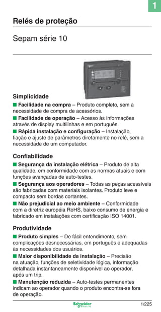 1
1/225
Sepam série 10
Relés de proteção
Simplicidade
■ Facilidade na compra – Produto completo, sem a
necessidade de compra de acessórios.
■ Facilidade de operação – Acesso às informações
através de display multilinhas e em português.
■ Rápida instalação e conﬁguração – Instalação,
ﬁação e ajuste de parâmetros diretamente no relé, sem a
necessidade de um computador.
Conﬁabilidade
■ Segurança da instalação elétrica – Produto de alta
qualidade, em conformidade com as normas atuais e com
funções avançadas de auto-testes.
■ Segurança aos operadores – Todas as peças acessíveis
são fabricadas com materiais isolantes. Produto leve e
compacto sem bordas cortantes.
■ Não prejudicial ao meio ambiente – Conformidade
com a diretriz européia RoHS, baixo consumo de energia e
fabricado em instalações com certiﬁcação ISO 14001.
Produtividade
■ Produto simples – De fácil entendimento, sem
complicações desnecessárias, em português e adequadas
às necessidades dos usuários.
■ Maior disponibilidade da instalação – Precisão
na atuação, funções de seletividade lógica, informação
detalhada instantaneamente disponível ao operador,
após um trip.
■ Manutenção reduzida – Auto-testes permanentes
indicam ao operador quando o produto encontra-se fora
de operação.
Cap.1.4 v2008.indd 225Cap.1.4 v2008.indd 225 9/17/08 8:07:04 PM9/17/08 8:07:04 PM
 