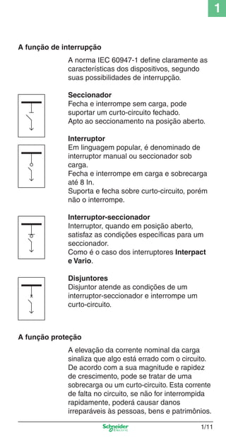 1/11
1
A função de interrupção
A norma IEC 60947-1 deﬁne claramente as
características dos dispositivos, segundo
suas possibilidades de interrupção.
Seccionador
Fecha e interrompe sem carga, pode
suportar um curto-circuito fechado.
Apto ao seccionamento na posição aberto.
Interruptor
Em linguagem popular, é denominado de
interruptor manual ou seccionador sob
carga.
Fecha e interrompe em carga e sobrecarga
até 8 In.
Suporta e fecha sobre curto-circuito, porém
não o interrompe.
Interruptor-seccionador
Interruptor, quando em posição aberto,
satisfaz as condições especíﬁcas para um
seccionador.
Como é o caso dos interruptores Interpact
e Vario.
Disjuntores
Disjuntor atende as condições de um
interruptor-seccionador e interrompe um
curto-circuito.
A função proteção
A elevação da corrente nominal da carga
sinaliza que algo está errado com o circuito.
De acordo com a sua magnitude e rapidez
de crescimento, pode se tratar de uma
sobrecarga ou um curto-circuito. Esta corrente
de falta no circuito, se não for interrompida
rapidamente, poderá causar danos
irreparáveis às pessoas, bens e patrimônios.
Cap.1.1 v2008.indd 11Cap.1.1 v2008.indd 11 9/17/08 7:59:12 PM9/17/08 7:59:12 PM
 
