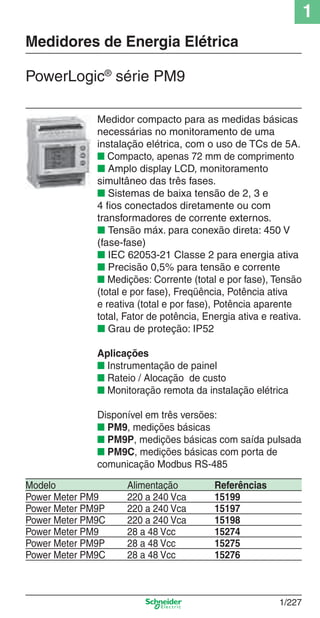 1
1/227
Medidor compacto para as medidas básicas
necessárias no monitoramento de uma
instalação elétrica, com o uso de TCs de 5A.
■ Compacto, apenas 72 mm de comprimento
■ Amplo display LCD, monitoramento
simultâneo das três fases.
■ Sistemas de baixa tensão de 2, 3 e
4 ﬁos conectados diretamente ou com
transformadores de corrente externos.
■ Tensão máx. para conexão direta: 450 V
(fase-fase)
■ IEC 62053-21 Classe 2 para energia ativa
■ Precisão 0,5% para tensão e corrente
■ Medições: Corrente (total e por fase), Tensão
(total e por fase), Freqüência, Potência ativa
e reativa (total e por fase), Potência aparente
total, Fator de potência, Energia ativa e reativa.
■ Grau de proteção: IP52
Aplicações
■ Instrumentação de painel
■ Rateio / Alocação de custo
■ Monitoração remota da instalação elétrica
Disponível em três versões:
■ PM9, medições básicas
■ PM9P, medições básicas com saída pulsada
■ PM9C, medições básicas com porta de
comunicação Modbus RS-485
PowerLogic®
série PM9
Modelo Alimentação Referências
Power Meter PM9 220 a 240 Vca 15199
Power Meter PM9P 220 a 240 Vca 15197
Power Meter PM9C 220 a 240 Vca 15198
Power Meter PM9 28 a 48 Vcc 15274
Power Meter PM9P 28 a 48 Vcc 15275
Power Meter PM9C 28 a 48 Vcc 15276
Medidores de Energia Elétrica
Cap.1.4 v2008.indd 227Cap.1.4 v2008.indd 227 9/17/08 8:07:05 PM9/17/08 8:07:05 PM
 