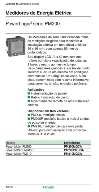 Capítulo 1: Distribuição elétrica
1/228
Os Medidores da série 200 fornecem todas
as medições exigidas para monitorar a
instalação elétrica em uma única unidade
96 x 96 mm, com apenas 50 mm de
profundidade.
Seu display LCD 73 x 69 mm com anti-
reﬂexo permite a visualização de todas as
3 fases e neutro ao mesmo tempo.
Seus caracteres grandes e sua luz de fundo
facilitam a leitura até mesmo em condições
extremas de luz e ângulos de visão. Além
disto, contém telas com resumo informativo
para: corrente, tensão, energia e potência.
Aplicações
■ Instrumentação de painel.
■ Rateio / alocação de custo.
■ Monitoramento remoto de uma instalação
elétrica.
Disponível em três versões:
■ PM200, medição básica.
■ PM200P, medição básica e mais 2 saídas
de pulso de energia.
■ PM210, medição básica e uma porta
RS-485 para comunicação com protocolo
Modbus RTU 2 ﬁos.
PowerLogic®
série PM200
Modelo Referências
Power Meter PM200 PM200MGCA
Power Meter PM200P PM200PMGCA
Power Meter PM210 PM210MGCA
Medidores de Energia Elétrica
Cap.1.4 v2008.indd 228Cap.1.4 v2008.indd 228 9/17/08 8:07:06 PM9/17/08 8:07:06 PM
 