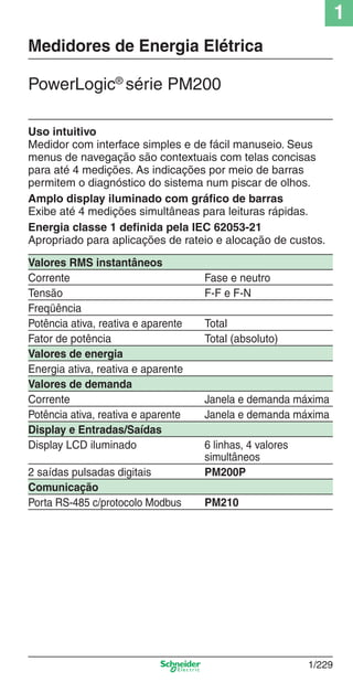 1
1/229
Uso intuitivo
Medidor com interface simples e de fácil manuseio. Seus
menus de navegação são contextuais com telas concisas
para até 4 medições. As indicações por meio de barras
permitem o diagnóstico do sistema num piscar de olhos.
Amplo display iluminado com gráfico de barras
Exibe até 4 medições simultâneas para leituras rápidas.
Energia classe 1 definida pela IEC 62053-21
Apropriado para aplicações de rateio e alocação de custos.
Valores RMS instantâneos
Corrente Fase e neutro
Tensão F-F e F-N
Freqüência
Potência ativa, reativa e aparente Total
Fator de potência Total (absoluto)
Valores de energia
Energia ativa, reativa e aparente
Valores de demanda
Corrente Janela e demanda máxima
Potência ativa, reativa e aparente Janela e demanda máxima
Display e Entradas/Saídas
Display LCD iluminado 6 linhas, 4 valores
simultâneos
2 saídas pulsadas digitais PM200P
Comunicação
Porta RS-485 c/protocolo Modbus PM210
PowerLogic®
série PM200
Medidores de Energia Elétrica
Cap.1.4 v2008.indd 229Cap.1.4 v2008.indd 229 9/17/08 8:07:06 PM9/17/08 8:07:06 PM
 