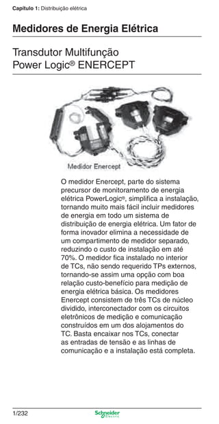 Capítulo 1: Distribuição elétrica
1/232
O medidor Enercept, parte do sistema
precursor de monitoramento de energia
elétrica PowerLogic®, simpliﬁca a instalação,
tornando muito mais fácil incluir medidores
de energia em todo um sistema de
distribuição de energia elétrica. Um fator de
forma inovador elimina a necessidade de
um compartimento de medidor separado,
reduzindo o custo de instalação em até
70%. O medidor ﬁca instalado no interior
de TCs, não sendo requerido TPs externos,
tornando-se assim uma opção com boa
relação custo-benefício para medição de
energia elétrica básica. Os medidores
Enercept consistem de três TCs de núcleo
dividido, interconectador com os circuitos
eletrônicos de medição e comunicação
construídos em um dos alojamentos do
TC. Basta encaixar nos TCs, conectar
as entradas de tensão e as linhas de
comunicação e a instalação está completa.
Transdutor Multifunção
Power Logic® ENERCEPT
Medidores de Energia Elétrica
Cap.1.4 v2008.indd 232Cap.1.4 v2008.indd 232 10/2/08 8:20:17 PM10/2/08 8:20:17 PM
 