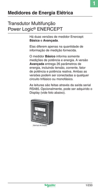1
1/233
Há duas versões de medidor Enercept:
Básica e Avançada.
Elas diferem apenas na quantidade de
informação de medição fornecida.
O medidor Básico informa somente
medições de potência e energia. A versão
Avançada entrega 26 parâmetros de
energia, incluindo tensão, corrente, fator
de potência e potência reativa. Ambas as
versões podem ser conectadas a qualquer
circuito trifásico ou monofásico.
As leituras são feitas através da saída serial
RS485. Opcionalmente, pode ser adquirido o
Display (vide foto abaixo).
Transdutor Multifunção
Power Logic® ENERCEPT
Medidores de Energia Elétrica
Cap.1.4 v2008.indd 233Cap.1.4 v2008.indd 233 10/2/08 8:20:17 PM10/2/08 8:20:17 PM
 
