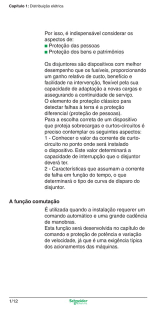 1/12
Capítulo 1: Distribuição elétrica
Por isso, é indispensável considerar os
aspectos de:
■ Proteção das pessoas
■ Proteção dos bens e patrimônios
Os disjuntores são dispositivos com melhor
desempenho que os fusíveis, proporcionando
um ganho relativo de custo, benefício e
facilidade na intervenção, ﬂexível pela sua
capacidade de adaptação a novas cargas e
assegurando a continuidade de serviço.
O elemento de proteção clássico para
detectar falhas à terra é a proteção
diferencial (proteção de pessoas).
Para a escolha correta de um dispositivo
que proteja sobrecargas e curtos-circuitos é
preciso contemplar os seguintes aspectos:
1 - Conhecer o valor da corrente de curto-
circuito no ponto onde será instalado
o dispositivo. Este valor determinará a
capacidade de interrupção que o disjuntor
deverá ter.
2 - Características que assumam a corrente
de falha em função do tempo, o que
determinará o tipo de curva de disparo do
disjuntor.
A função comutação
É utilizada quando a instalação requerer um
comando automático e uma grande cadência
de manobras.
Esta função será desenvolvida no capítulo de
comando e proteção de potência e variação
de velocidade, já que é uma exigência típica
dos acionamentos das máquinas.
Cap.1.1 v2008.indd 12Cap.1.1 v2008.indd 12 9/17/08 7:59:12 PM9/17/08 7:59:12 PM
 