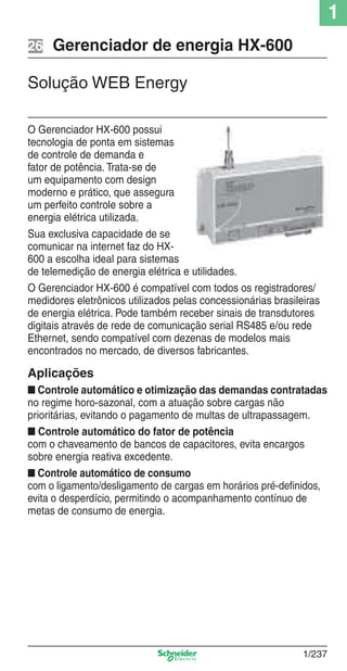 1
1/237
Gerenciador de energia HX-60026
Solução WEB Energy
O Gerenciador HX-600 possui
tecnologia de ponta em sistemas
de controle de demanda e
fator de potência. Trata-se de
um equipamento com design
moderno e prático, que assegura
um perfeito controle sobre a
energia elétrica utilizada.
Sua exclusiva capacidade de se
comunicar na internet faz do HX-
600 a escolha ideal para sistemas
de telemedição de energia elétrica e utilidades.
O Gerenciador HX-600 é compatível com todos os registradores/
medidores eletrônicos utilizados pelas concessionárias brasileiras
de energia elétrica. Pode também receber sinais de transdutores
digitais através de rede de comunicação serial RS485 e/ou rede
Ethernet, sendo compatível com dezenas de modelos mais
encontrados no mercado, de diversos fabricantes.
Aplicações
■ Controle automático e otimização das demandas contratadas
no regime horo-sazonal, com a atuação sobre cargas não
prioritárias, evitando o pagamento de multas de ultrapassagem.
■ Controle automático do fator de potência
com o chaveamento de bancos de capacitores, evita encargos
sobre energia reativa excedente.
■ Controle automático de consumo
com o ligamento/desligamento de cargas em horários pré-deﬁnidos,
evita o desperdício, permitindo o acompanhamento contínuo de
metas de consumo de energia.
Cap.1.5 v2008.indd 237Cap.1.5 v2008.indd 237 9/17/08 8:08:43 PM9/17/08 8:08:43 PM
 