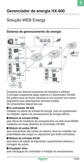 1
1/239
Solução WEB Energy
Gerenciador de energia HX-600
Sistema de gerenciamento de energia
Composto por diversos acessórios de hardware e software.
O principal componente deste sistema é o Gerenciador HX-600.
Ele poderá atuar de forma individual ou em conjunto com outros
dispositivos para desempenhar diversas funções.
Os componentes disponíveis são:
■ O controlador HX-600
instalado na cabine de entrada de energia, junto ao equipamento
de medição/ registro da concessionária de energia elétrica.
■ Módulo de entrada ErRep
para leitura de medidores de concessionária via rede serial RS485
instalados em locais distantes do Controlador HX-600.
■ Módulo de saídas SR-08
para acionamento das saídas do sistema, deve ser instalado nas
proximidades das cargas ou capacitores que serão controlados.
■ Módulo de entradas ER-08
para leitura de estado de disjuntores, equipamentos diversos e
contagem de pulsos.
■ Acoplador ótico
para interligação do controlador à medição da concessionária.
Cap.1.5 v2008.indd 239Cap.1.5 v2008.indd 239 9/17/08 8:08:44 PM9/17/08 8:08:44 PM
 