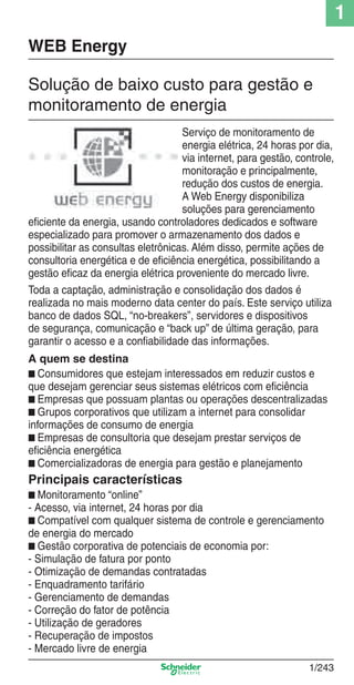 1
1/243
Solução de baixo custo para gestão e
monitoramento de energia
WEB Energy
Serviço de monitoramento de
energia elétrica, 24 horas por dia,
via internet, para gestão, controle,
monitoração e principalmente,
redução dos custos de energia.
A Web Energy disponibiliza
soluções para gerenciamento
eﬁciente da energia, usando controladores dedicados e software
especializado para promover o armazenamento dos dados e
possibilitar as consultas eletrônicas. Além disso, permite ações de
consultoria energética e de eﬁciência energética, possibilitando a
gestão eﬁcaz da energia elétrica proveniente do mercado livre.
Toda a captação, administração e consolidação dos dados é
realizada no mais moderno data center do país. Este serviço utiliza
banco de dados SQL, “no-breakers”, servidores e dispositivos
de segurança, comunicação e “back up” de última geração, para
garantir o acesso e a conﬁabilidade das informações.
A quem se destina
■ Consumidores que estejam interessados em reduzir custos e
que desejam gerenciar seus sistemas elétricos com eﬁciência
■ Empresas que possuam plantas ou operações descentralizadas
■ Grupos corporativos que utilizam a internet para consolidar
informações de consumo de energia
■ Empresas de consultoria que desejam prestar serviços de
eﬁciência energética
■ Comercializadoras de energia para gestão e planejamento
Principais características
■ Monitoramento “online”
- Acesso, via internet, 24 horas por dia
■ Compatível com qualquer sistema de controle e gerenciamento
de energia do mercado
■ Gestão corporativa de potenciais de economia por:
- Simulação de fatura por ponto
- Otimização de demandas contratadas
- Enquadramento tarifário
- Gerenciamento de demandas
- Correção do fator de potência
- Utilização de geradores
- Recuperação de impostos
- Mercado livre de energia
Cap.1.5 v2008.indd 243Cap.1.5 v2008.indd 243 9/17/08 8:08:48 PM9/17/08 8:08:48 PM
 