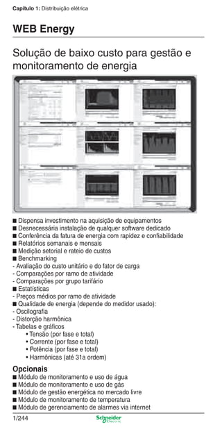 Capítulo 1: Distribuição elétrica
1/244
■ Dispensa investimento na aquisição de equipamentos
■ Desnecessária instalação de qualquer software dedicado
■ Conferência da fatura de energia com rapidez e conﬁabilidade
■ Relatórios semanais e mensais
■ Medição setorial e rateio de custos
■ Benchmarking
- Avaliação do custo unitário e do fator de carga
- Comparações por ramo de atividade
- Comparações por grupo tarifário
■ Estatísticas
- Preços médios por ramo de atividade
■ Qualidade de energia (depende do medidor usado):
- Oscilograﬁa
- Distorção harmônica
- Tabelas e gráﬁcos
• Tensão (por fase e total)
• Corrente (por fase e total)
• Potência (por fase e total)
• Harmônicas (até 31a ordem)
Opcionais
■ Módulo de monitoramento e uso de água
■ Módulo de monitoramento e uso de gás
■ Módulo de gestão energética no mercado livre
■ Módulo de monitoramento de temperatura
■ Módulo de gerenciamento de alarmes via internet
WEB Energy
Solução de baixo custo para gestão e
monitoramento de energia
Cap.1.5 v2008.indd 244Cap.1.5 v2008.indd 244 9/17/08 8:08:50 PM9/17/08 8:08:50 PM
 