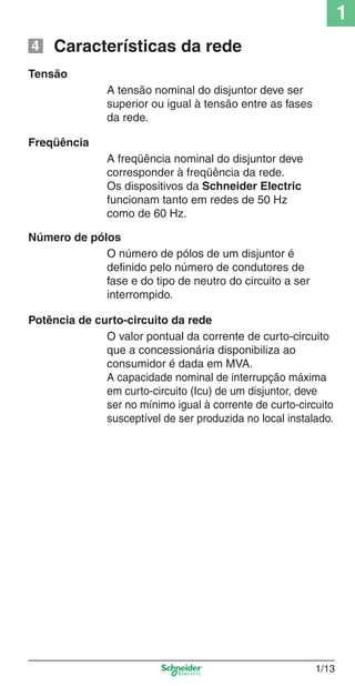 1/13
1
A tensão nominal do disjuntor deve ser
superior ou igual à tensão entre as fases
da rede.
Características da rede
Tensão
Freqüência
A freqüência nominal do disjuntor deve
corresponder à freqüência da rede.
Os dispositivos da Schneider Electric
funcionam tanto em redes de 50 Hz
como de 60 Hz.
O valor pontual da corrente de curto-circuito
que a concessionária disponibiliza ao
consumidor é dada em MVA.
A capacidade nominal de interrupção máxima
em curto-circuito (Icu) de um disjuntor, deve
ser no mínimo igual à corrente de curto-circuito
susceptível de ser produzida no local instalado.
Potência de curto-circuito da rede
Número de pólos
O número de pólos de um disjuntor é
deﬁnido pelo número de condutores de
fase e do tipo de neutro do circuito a ser
interrompido.
4
Cap.1.1 v2008.indd 13Cap.1.1 v2008.indd 13 9/17/08 7:59:13 PM9/17/08 7:59:13 PM
 