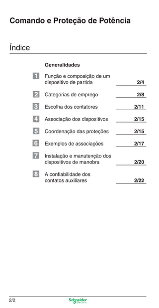 Capítulo 2: Comando e Proteção de Potência
2/2
Comando e Proteção de Potência
Índice
Função e composição de um
dispositivo de partida 2/4
Categorias de emprego 2/8
Escolha dos contatores 2/11
Associação dos dispositivos 2/15
Coordenação das proteções 2/15
Exemplos de associações 2/17
Instalação e manutenção dos
dispositivos de manobra 2/20
A conﬁabilidade dos
contatos auxiliares 2/22
Generalidades
1
2
3
4
5
6
7
8
Cap.2.0 v2008.indd 2Cap.2.0 v2008.indd 2 9/17/08 8:10:56 PM9/17/08 8:10:56 PM
 