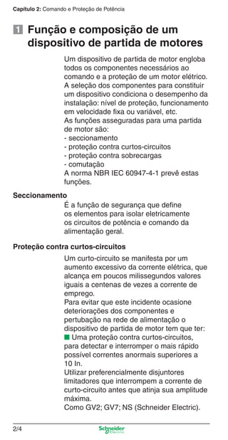 Capítulo 2: Comando e Proteção de Potência
2/4
Função e composição de um
dispositivo de partida de motores
É a função de segurança que deﬁne
os elementos para isolar eletricamente
os circuitos de potência e comando da
alimentação geral.
Proteção contra curtos-circuitos
Um curto-circuito se manifesta por um
aumento excessivo da corrente elétrica, que
alcança em poucos milissegundos valores
iguais a centenas de vezes a corrente de
emprego.
Para evitar que este incidente ocasione
deteriorações dos componentes e
pertubação na rede de alimentação o
dispositivo de partida de motor tem que ter:
■ Uma proteção contra curtos-circuitos,
para detectar e interromper o mais rápido
possível correntes anormais superiores a
10 In.
Utilizar preferencialmente disjuntores
limitadores que interrompem a corrente de
curto-circuito antes que atinja sua amplitude
máxima.
Como GV2; GV7; NS (Schneider Electric).
Seccionamento
Um dispositivo de partida de motor engloba
todos os componentes necessários ao
comando e a proteção de um motor elétrico.
A seleção dos componentes para constituir
um dispositivo condiciona o desempenho da
instalação: nível de proteção, funcionamento
em velocidade ﬁxa ou variável, etc.
As funções asseguradas para uma partida
de motor são:
- seccionamento
- proteção contra curtos-circuitos
- proteção contra sobrecargas
- comutação
A norma NBR IEC 60947-4-1 prevê estas
funções.
1
Cap.2.0 v2008.indd 4Cap.2.0 v2008.indd 4 10/2/08 8:23:44 PM10/2/08 8:23:44 PM
 