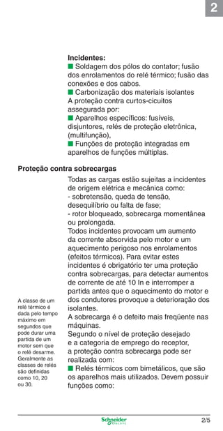 2
2/5
Incidentes:
■ Soldagem dos pólos do contator; fusão
dos enrolamentos do relé térmico; fusão das
conexões e dos cabos.
■ Carbonização dos materiais isolantes
A proteção contra curtos-cicuitos
assegurada por:
■ Aparelhos especíﬁcos: fusíveis,
disjuntores, relés de proteção eletrônica,
(multifunção),
■ Funções de proteção integradas em
aparelhos de funções múltiplas.
Proteção contra sobrecargas
Todas as cargas estão sujeitas a incidentes
de origem elétrica e mecânica como:
- sobretensão, queda de tensão,
desequilíbrio ou falta de fase;
- rotor bloqueado, sobrecarga momentânea
ou prolongada.
Todos incidentes provocam um aumento
da corrente absorvida pelo motor e um
aquecimento perigoso nos enrolamentos
(efeitos térmicos). Para evitar estes
incidentes é obrigatório ter uma proteção
contra sobrecargas, para detectar aumentos
de corrente de até 10 In e interromper a
partida antes que o aquecimento do motor e
dos condutores provoque a deterioração dos
isolantes.
A sobrecarga é o defeito mais freqüente nas
máquinas.
Segundo o nível de proteção desejado
e a categoria de emprego do receptor,
a proteção contra sobrecarga pode ser
realizada com:
■ Relés térmicos com bimetálicos, que são
os aparelhos mais utilizados. Devem possuir
funções como:
A classe de um
relé térmico é
dada pelo tempo
máximo em
segundos que
pode durar uma
partida de um
motor sem que
o relé desarme.
Geralmente as
classes de relés
são deﬁnidas
como 10, 20
ou 30.
Cap.2.0 v2008.indd 5Cap.2.0 v2008.indd 5 9/17/08 8:10:57 PM9/17/08 8:10:57 PM
 