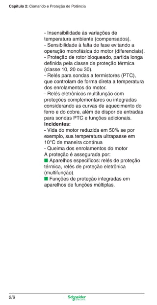 Capítulo 2: Comando e Proteção de Potência
2/6
- Insensibilidade às variações de
temperatura ambiente (compensados).
- Sensibilidade à falta de fase evitando a
operação monofásica do motor (diferenciais).
- Proteção de rotor bloqueado, partida longa
deﬁnida pela classe de proteção térmica
(classe 10, 20 ou 30).
- Relés para sondas a termistores (PTC),
que controlam de forma direta a temperatura
dos enrolamentos do motor.
- Relés eletrônicos multifunção com
proteções complementares ou integradas
considerando as curvas de aquecimento do
ferro e do cobre, além de dispor de entradas
para sondas PTC e funções adicionais.
Incidentes:
- Vida do motor reduzida em 50% se por
exemplo, sua temperatura ultrapasse em
10°C de maneira contínua
- Queima dos enrolamentos do motor
A proteção é assegurada por:
■ Aparelhos especíﬁcos: relés de proteção
térmica, relés de proteção eletrônica
(multifunção).
■ Funções de proteção integradas em
aparelhos de funções múltiplas.
Cap.2.0 v2008.indd 6Cap.2.0 v2008.indd 6 9/17/08 8:10:57 PM9/17/08 8:10:57 PM
 
