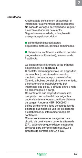2
2/7
Comutação
A comutação consiste em estabelecer e
interromper a alimentação dos receptores.
No caso de variação de velocidade, regular
a corrente absorvida pelo motor.
Segundo a necessidade, a função está
assegurada pelos produtos:
■ Eletromecânicos: contatores,
disjuntores-motores, partidas combinadas.
■ Eletrônicos: contatores estáticos, partidas
progressivas (soft starters), inversores de
freqüência.
Os dispositivos eletrônicos serão tratados
em particular no capítulo 4.
O contator eletromagnético é um dispositivo
de manobra (conexão e desconexão)
mecânico comandado por um eletroíma.
Quando a bobina do eletroíma é alimentada,
o contator fecha, estabelecendo por
intermédio dos pólos, o circuito entre a rede
de alimentação e a carga.
Os contatores são dispositivos robustos
que podem ser submetidos a exigentes
cadências de manobras com tipos distintos
de cargas. A norma NBR IEC60947-1
deﬁne os diferentes tipos de categorias de
emprego que ﬁxam os valores de corrente
a estabelecer ou interromper mediante
contatores.
Citaremos somente as categorias para
circuito de potência em corrente alternada
(CA), sabendo-se que existem categorias
similares para corrente contínua (CC) e
circuitos de controle em CA e CC.
Cap.2.0 v2008.indd 7Cap.2.0 v2008.indd 7 9/17/08 8:10:57 PM9/17/08 8:10:57 PM
 