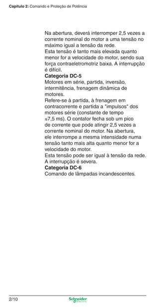 Capítulo 2: Comando e Proteção de Potência
2/10
Na abertura, deverá interromper 2,5 vezes a
corrente nominal do motor a uma tensão no
máximo igual a tensão da rede.
Esta tensão é tanto mais elevada quanto
menor for a velocidade do motor, sendo sua
força contraeletromotriz baixa. A interrupção
é difícil.
Categoria DC-5
Motores em série, partida, inversão,
intermitência, frenagem dinâmica de
motores.
Refere-se à partida, à frenagem em
contracorrente e partida a "impulsos" dos
motores série (constante de tempo
≤7,5 ms). O contator fecha sob um pico
de corrente que pode atingir 2,5 vezes a
corrente nominal do motor. Na abertura,
ele interrompe a mesma intensidade numa
tensão tanto mais alta quanto menor for a
velocidade do motor.
Esta tensão pode ser igual à tensão da rede.
A interrupção é severa.
Categoria DC-6
Comando de lâmpadas incandescentes.
Cap.2.0 v2008.indd 10Cap.2.0 v2008.indd 10 9/17/08 8:10:58 PM9/17/08 8:10:58 PM
 