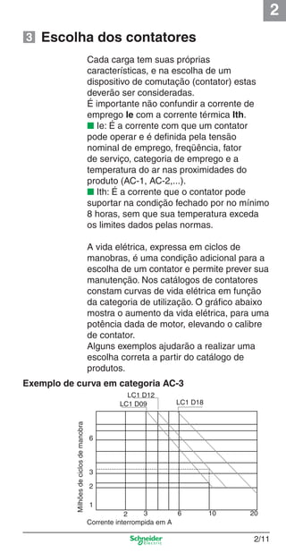 2
2/11
Cada carga tem suas próprias
características, e na escolha de um
dispositivo de comutação (contator) estas
deverão ser consideradas.
É importante não confundir a corrente de
emprego Ie com a corrente térmica Ith.
■ Ie: É a corrente com que um contator
pode operar e é deﬁnida pela tensão
nominal de emprego, freqüência, fator
de serviço, categoria de emprego e a
temperatura do ar nas proximidades do
produto (AC-1, AC-2,...).
■ Ith: É a corrente que o contator pode
suportar na condição fechado por no mínimo
8 horas, sem que sua temperatura exceda
os limites dados pelas normas.
A vida elétrica, expressa em ciclos de
manobras, é uma condição adicional para a
escolha de um contator e permite prever sua
manutenção. Nos catálogos de contatores
constam curvas de vida elétrica em função
da categoria de utilização. O gráﬁco abaixo
mostra o aumento da vida elétrica, para uma
potência dada de motor, elevando o calibre
de contator.
Alguns exemplos ajudarão a realizar uma
escolha correta a partir do catálogo de
produtos.
Escolha dos contatores
Exemplo de curva em categoria AC-3
Milhõesdeciclosdemanobra
Corrente interrompida em A
6
3
2
1
2 3 6 10 20
LC1 D18LC1 D09
LC1 D12
3
Cap.2.0 v2008.indd 11Cap.2.0 v2008.indd 11 9/17/08 8:10:58 PM9/17/08 8:10:58 PM
 