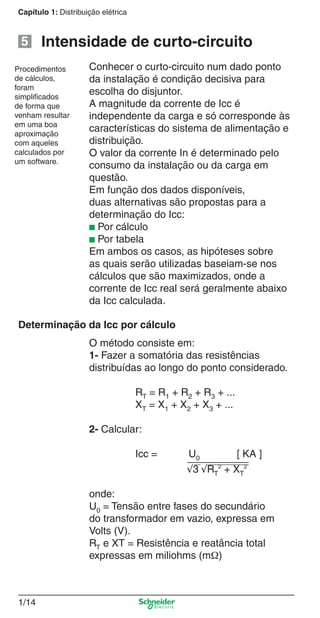 1/14
Capítulo 1: Distribuição elétrica
Conhecer o curto-circuito num dado ponto
da instalação é condição decisiva para
escolha do disjuntor.
A magnitude da corrente de Icc é
independente da carga e só corresponde às
características do sistema de alimentação e
distribuição.
O valor da corrente In é determinado pelo
consumo da instalação ou da carga em
questão.
Em função dos dados disponíveis,
duas alternativas são propostas para a
determinação do Icc:
■ Por cálculo
■ Por tabela
Em ambos os casos, as hipóteses sobre
as quais serão utilizadas baseiam-se nos
cálculos que são maximizados, onde a
corrente de Icc real será geralmente abaixo
da Icc calculada.
Intensidade de curto-circuito
Procedimentos
de cálculos,
foram
simpliﬁcados
de forma que
venham resultar
em uma boa
aproximação
com aqueles
calculados por
um software.
O método consiste em:
1- Fazer a somatória das resistências
distribuídas ao longo do ponto considerado.
RT = R1 + R2 + R3 + ...
XT = X1 + X2 + X3 + ...
2- Calcular:
Icc = U0 [ KA ]
√3 √RT
2
+ XT
2
onde:
U0 = Tensão entre fases do secundário
do transformador em vazio, expressa em
Volts (V).
RT e XT = Resistência e reatância total
expressas em miliohms (mΩ)
Determinação da Icc por cálculo
5
Cap.1.1 v2008.indd 14Cap.1.1 v2008.indd 14 9/17/08 7:59:13 PM9/17/08 7:59:13 PM
 