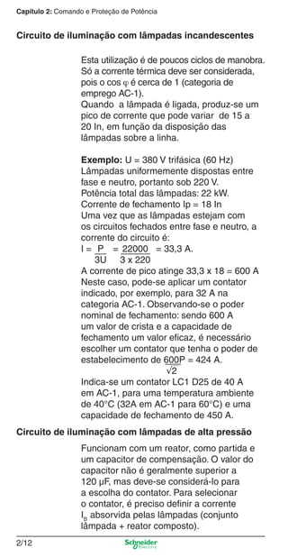 Capítulo 2: Comando e Proteção de Potência
2/12
Funcionam com um reator, como partida e
um capacitor de compensação. O valor do
capacitor não é geralmente superior a
120 µF, mas deve-se considerá-lo para
a escolha do contator. Para selecionar
o contator, é preciso deﬁnir a corrente
IB
absorvida pelas lâmpadas (conjunto
lâmpada + reator composto).
Circuito de iluminação com lâmpadas de alta pressão
Circuito de iluminação com lâmpadas incandescentes
Esta utilização é de poucos ciclos de manobra.
Só a corrente térmica deve ser considerada,
pois o cos ϕ é cerca de 1 (categoria de
emprego AC-1).
Quando a lâmpada é ligada, produz-se um
pico de corrente que pode variar de 15 a
20 In, em função da disposição das
lâmpadas sobre a linha.
Exemplo: U = 380 V trifásica (60 Hz)
Lâmpadas uniformemente dispostas entre
fase e neutro, portanto sob 220 V.
Potência total das lâmpadas: 22 kW.
Corrente de fechamento Ip = 18 In
Uma vez que as lâmpadas estejam com
os circuitos fechados entre fase e neutro, a
corrente do circuito é:
I = P = 22000 = 33,3 A.
3U 3 x 220
A corrente de pico atinge 33,3 x 18 = 600 A
Neste caso, pode-se aplicar um contator
indicado, por exemplo, para 32 A na
categoria AC-1. Observando-se o poder
nominal de fechamento: sendo 600 A
um valor de crista e a capacidade de
fechamento um valor eﬁcaz, é necessário
escolher um contator que tenha o poder de
estabelecimento de 600P = 424 A.
√2
Indica-se um contator LC1 D25 de 40 A
em AC-1, para uma temperatura ambiente
de 40°C (32A em AC-1 para 60°C) e uma
capacidade de fechamento de 450 A.
Cap.2.0 v2008.indd 12Cap.2.0 v2008.indd 12 9/17/08 8:10:58 PM9/17/08 8:10:58 PM
 