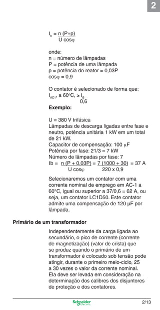 2
2/13
Selecionaremos um contator com uma
corrente nominal de emprego em AC-1 a
60°C, igual ou superior a 37/0,6 = 62 A, ou
seja, um contator LC1D50. Este contator
admite uma compensação de 120 µF por
lâmpada.
Primário de um transformador
Independentemente da carga ligada ao
secundário, o pico de corrente (corrente
de magnetização) (valor de crista) que
se produz quando o primário de um
transformador é colocado sob tensão pode
atingir, durante o primeiro meio-ciclo, 25
a 30 vezes o valor da corrente nominal.
Ela deve ser levada em consideração na
determinação dos calibres dos disjuntores
de proteção e dos contatores.
Ib
= n (P+p)
U cosϕ
onde:
n = número de lâmpadas
P = potência de uma lâmpada
p = potência do reator = 0,03P
cosϕ = 0,9
O contator é selecionado de forma que:
IAC1
, a 60o
C, ≥ IB
0,6
Exemplo:
U = 380 V trifásica
Lâmpadas de descarga ligadas entre fase e
neutro, potência unitária 1 kW em um total
de 21 kW.
Capacitor de compensação: 100 μF
Potência por fase: 21/3 = 7 kW
Número de lâmpadas por fase: 7
Ib = n (P + 0,03P) = 7 (1000 + 30) = 37 A
U cosϕ 220 x 0,9
Cap.2.0 v2008.indd 13Cap.2.0 v2008.indd 13 9/17/08 8:10:58 PM9/17/08 8:10:58 PM
 